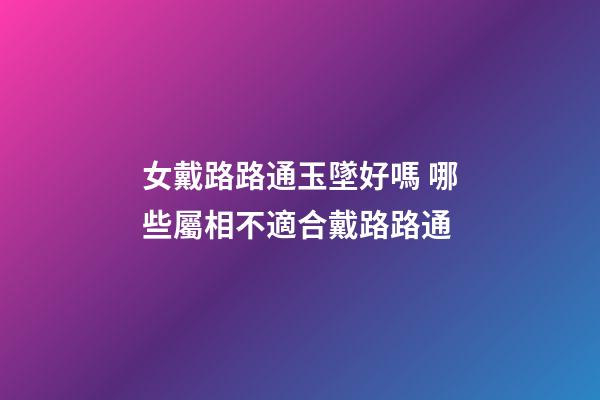 女戴路路通玉墜好嗎 哪些屬相不適合戴路路通